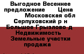Выгодное Весеннее предложение!!! › Цена ­ 250 000 - Московская обл., Серпуховский р-н, Большое Грызлово д. Недвижимость » Земельные участки продажа   